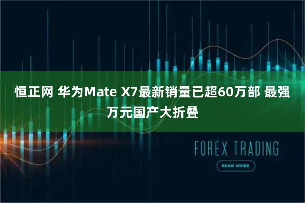 恒正网 华为Mate X7最新销量已超60万部 最强万元国产大折叠