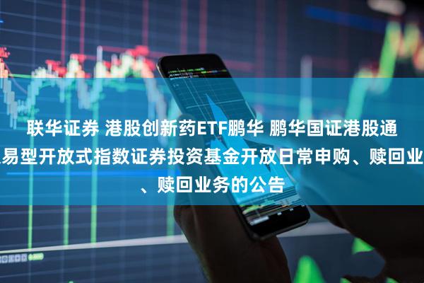 联华证券 港股创新药ETF鹏华 鹏华国证港股通创新药交易型开放式指数证券投资基金开放日常申购、赎回业务的公告